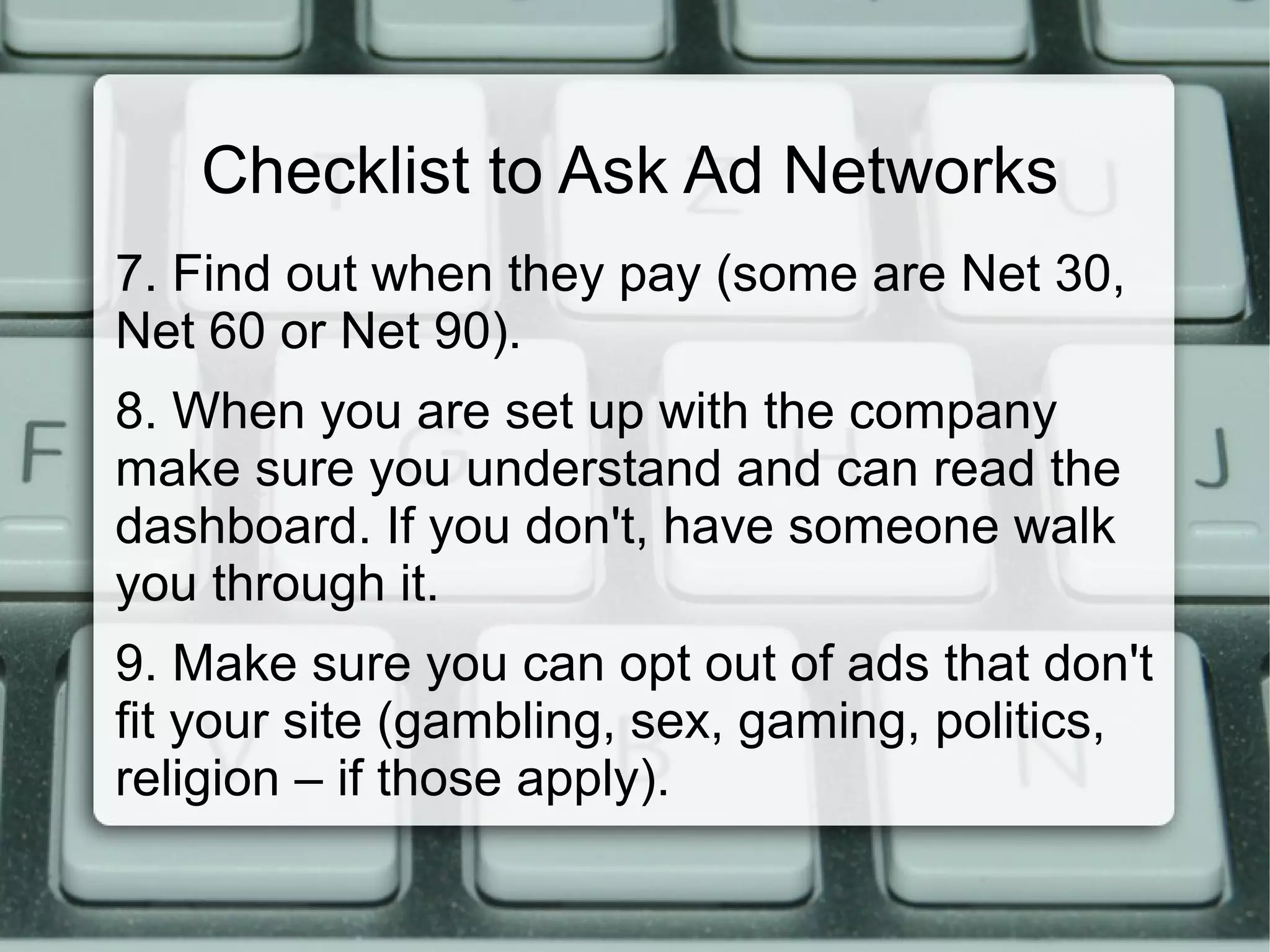 Checklist to Ask Ad Networks
7. Find out when they pay (some are Net 30,
Net 60 or Net 90).
8. When you are set up with the company
make sure you understand and can read the
dashboard. If you don't, have someone walk
you through it.
9. Make sure you can opt out of ads that don't
fit your site (gambling, sex, gaming, politics,
religion – if those apply).
 