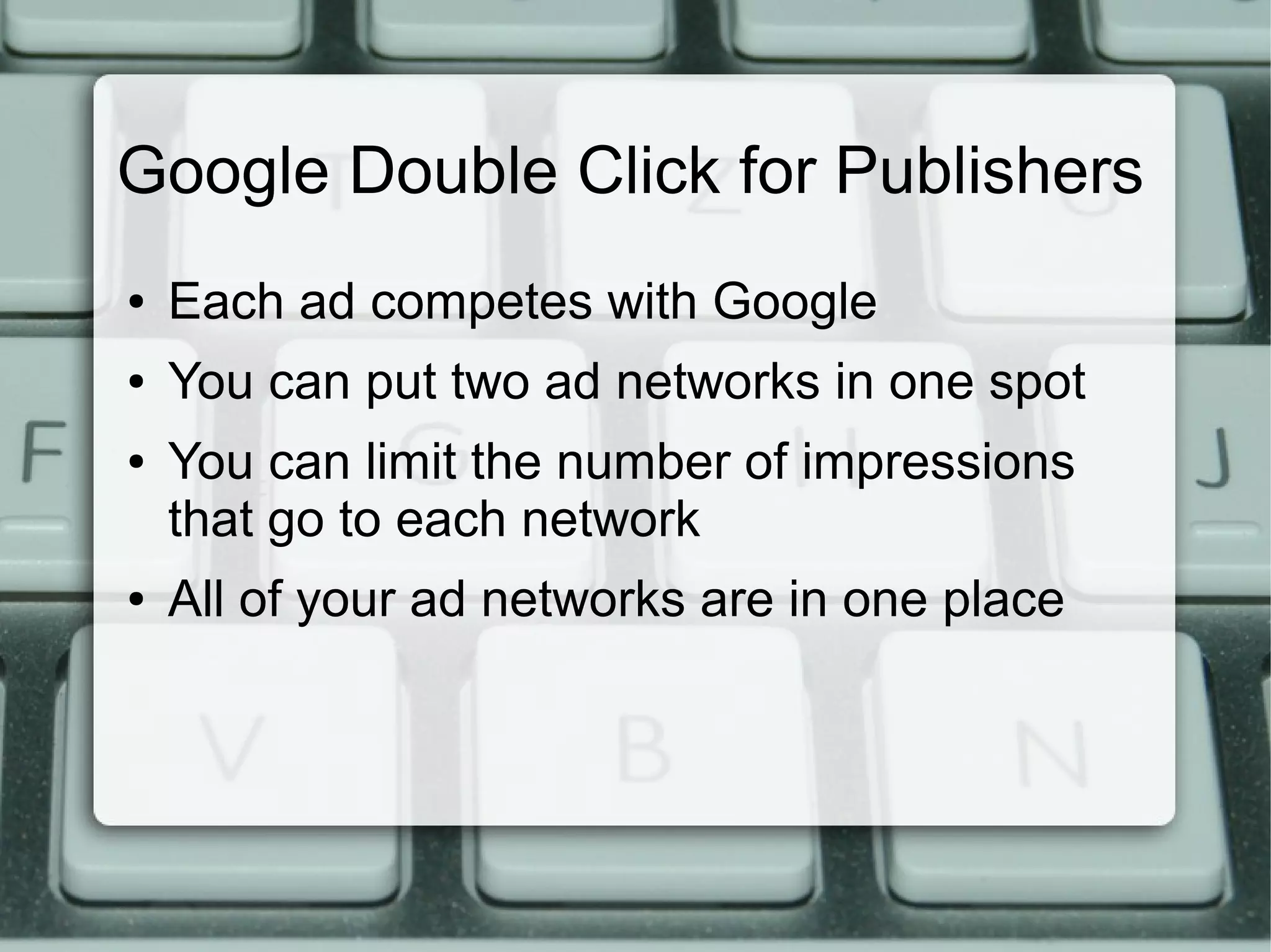 Google Double Click for Publishers
● Each ad competes with Google
● You can put two ad networks in one spot
● You can limit the number of impressions
that go to each network
● All of your ad networks are in one place
 