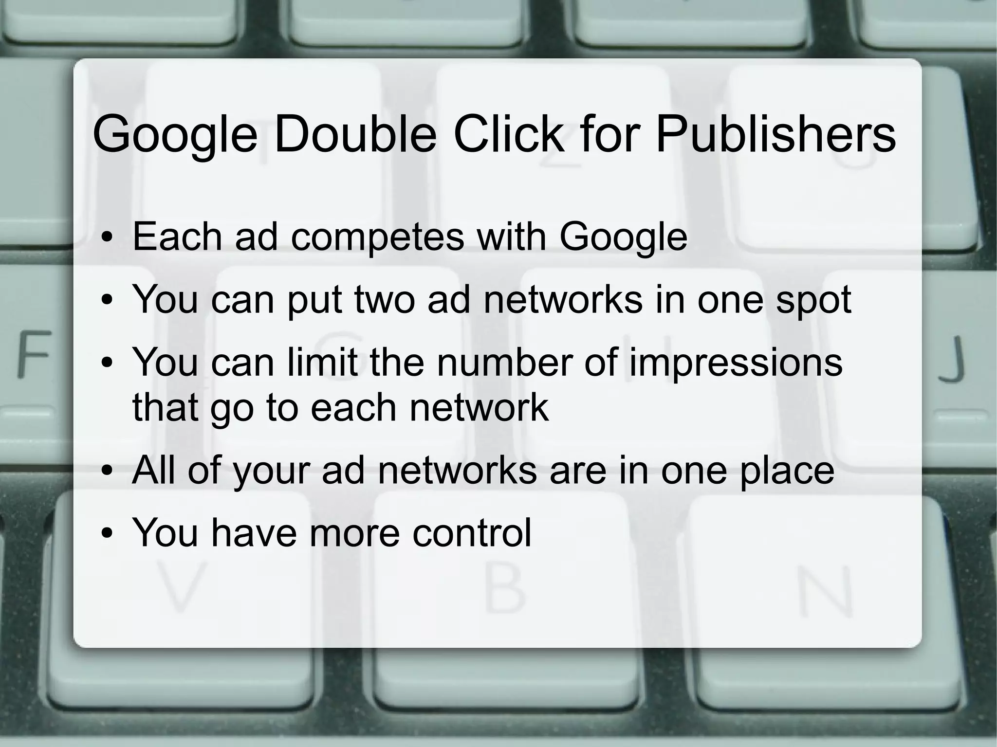 Google Double Click for Publishers
● Each ad competes with Google
● You can put two ad networks in one spot
● You can limit the number of impressions
that go to each network
● All of your ad networks are in one place
● You have more control
 