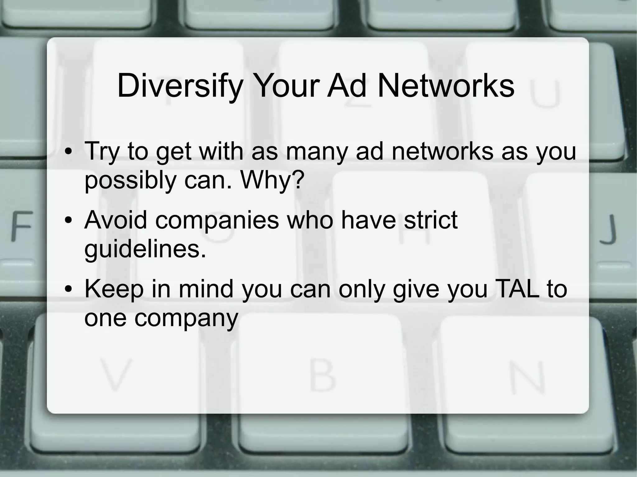 Diversify Your Ad Networks
● Try to get with as many ad networks as you
possibly can. Why?
● Avoid companies who have strict
guidelines.
● Keep in mind you can only give you TAL to
one company
 