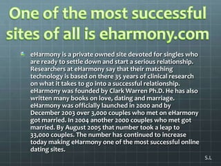 One of the most successful sites of all is eharmony.comeHarmony is a private owned site devoted for singles who are ready to settle down and start a serious relationship. Researchers at eHarmony say that their matching technology is based on there 35 years of clinical research on what it takes to go into a successful relationship. eHarmony was founded by Clark Warren Ph.D. He has also written many books on love, dating and marriage. eHarmony was officially launched in 2000 and by December 2003 over 3,000 couples who met on eHarmony got married. In 2004 another 2000 couples who met got married. By August 2005 that number took a leap to 33,000 couples. The number has continued to increase today making eHarmony one of the most successful online dating sites.S.L