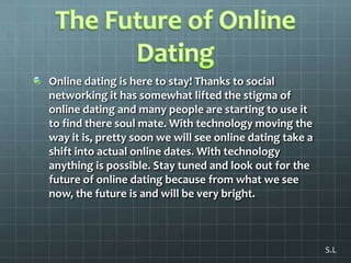 The Future of Online DatingOnline dating is here to stay! Thanks to social networking it has somewhat lifted the stigma of online dating and many people are starting to use it to find there soul mate. With technology moving the way it is, pretty soon we will see online dating take a shift into actual online dates. With technology anything is possible. Stay tuned and look out for the future of online dating because from what we see now, the future is and will be very bright. S.L