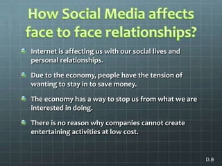 How Social Media affects face to face relationships?Internet is affecting us with our social lives and personal relationships. Due to the economy, people have the tension of wanting to stay in to save money. The economy has a way to stop us from what we are interested in doing. There is no reason why companies cannot create entertaining activities at low cost.D.B