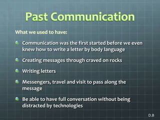 Past CommunicationWhat we used to have:Communication was the first started before we even knew how to write a letter by body language Creating messages through craved on rocksWriting letters Messengers, travel and visit to pass along the messageBe able to have full conversation without being distracted by technologiesD.B