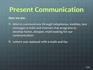 Present CommunicationNow we are:Able to communicate through telephones, mobiles, text messages e-mails and internet chat programs to develop faster, cheaper, multi-tasking for our communicationLetters was replaced with e-mails and fax D.B