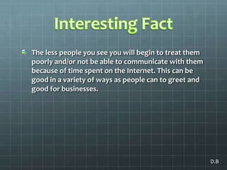 Interesting FactThe less people you see you will begin to treat them poorly and/or not be able to communicate with them because of time spent on the Internet. This can be good in a variety of ways as people can to greet and good for businesses.D.B