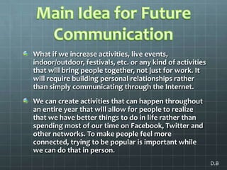 Main Idea for Future Communication What if we increase activities, live events, indoor/outdoor, festivals, etc. or any kind of activities that will bring people together, not just for work. It will require building personal relationships rather than simply communicating through the Internet. We can create activities that can happen throughout an entire year that will allow for people to realize that we have better things to do in life rather than spending most of our time on Facebook, Twitter and other networks. To make people feel more connected, trying to be popular is important while we can do that in person.  D.B