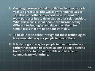 Creating more entertaining activities for people each year is a great idea; this will allow for individuals to socialize with others in several ways. It is not for work purposes but to develop personal relationships. What this means is that people are surrounded by different technologies and depend on them for simple tasks that are to be done each day.To be able to socialize throughout these technologies is a reasonable way for people to meet others. It is also a good way for people to meet face-to-face rather than screen-to-screen, as some people need to break the ‘ice’ to be comfortable and be able to communicate with others. D.B