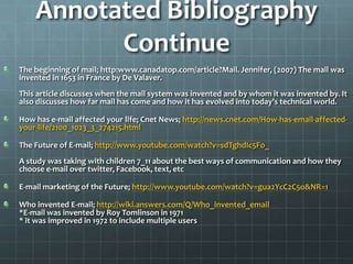 Annotated Bibliography Continue The beginning of mail; http:www.canadatop.com/article?Mail. Jennifer, (2007) The mail was invented in 1653 in France by De Valaver.This article discusses when the mail system was invented and by whom it was invented by. It also discusses how far mail has come and how it has evolved into today’s technical world.How has e-mail affected your life; Cnet News; http://news.cnet.com/How-has-email-affected-your-life/2100_1023_3_274215.htmlThe Future of E-mail; http://www.youtube.com/watch?v=sdTghdIc5Fo_A study was taking with children 7_11 about the best ways of communication and how they choose e-mail over twitter, Facebook, text, etcE-mail marketing of the Future; http://www.youtube.com/watch?v=gua2YcC2C5o&NR=1Who invented E-mail; http://wiki.answers.com/Q/Who_invented_email*E-mail was invented by Roy Tomlinson in 1971* it was improved in 1972 to include multiple users