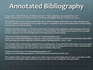 Annotated Bibliography         Young, Ricky. “A Brief History of Online Dating” In “Edina @articles at ezinearticles.com” [http://ezinearticles.com/?A-Brief-History-Of-Online-Dating&id=811040]. October 31st, 2007.This website offers information specifically about online dating and the history of online dating in the UK. The website was important to my paper because I was able to learn information about online dating and the history of online dating. “History of Online Dating” In “Brainz at brainz.org” [http://brainz.org/history-online-dating/] 2009.This website offers information about the history of online dating. The website was important to my paper because I gained a lot of knowledge about the beginning of online dating. “The Top 10 Online Dating Sites of 2010” In “top10datingsites.com” [http://www.top10bestdatingsites.com/?kw=top%252010%2520online%2520dating%2520sites&c=5360298667&t=search&p=&m=p&a=2&gclid=COSVktmy6qUCFQNrKgodyjoPo]. 2009 – 2010.This website offers information about the top 10 dating sites of 2010 and this information was very useful to my project because I was able to show my viewers the top 10 dating sites of 2010. Also, I learned what type of dating site each site was and how many members they have.“History of eHarmony” in “onlinedatingmazagine.com” [http://www.onlinedatingmagazine.com/history/eharmonyhistory.html] 2010. This website offers information about one of the most successful dating sites in 2010. I was able to offer my viewers information about eHarmony such as: when it was created, by who and when.