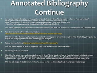 Annotated Bibliography Continue How social media affects face to face relationships; College, By Brad. "Social Media vs. Face to Face Marketing." InfoBayArea.com: Bay Area Events Calendar, Business Directory, Networking Expos Mixers, Jobs, Products, Services, Entrepreneur Opportunities... 1998. Web. 05 Dec. 2010. <http://www.infobayarea.com/articles/socialmediafacetofacemktg.html>.This article gives fully detailed based on our communication and what the best idea to do to improve our communicationPast Communication/Present Communication; http://www.historyworld.net/wrldhis/PlainTextHistories.asp?historyid=aa93This link provides the history of our communication from the past to present. It was given fully detailed by giving step by step of the changing and a well how technology had changed.Future Communication; http://www.youtube.com/watch?v=iu0ztxdsFisThis link shows a video of what is happening right now, and what will the future brings. Interesting Fact; unknown link. Main idea for future communication; Collmeyer, By Brad. "Social Media vs Face to Face Marketing." InfoBayArea.com: Bay Area Events Calendar, Business Directory, Networking Expos Mixers, Jobs, Products, Services, Entrepreneur Opportunities... 1998. Web. 05 Dec. 2010. <http://www.infobayarea.com/articles/socialmediafacetofacemktg.html>.This link Is being collected the rest of the site, based on how social media affects face to face relationships. 