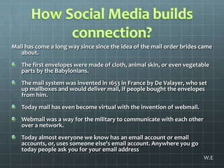 How Social Media builds connection?Mail has come a long way since since the idea of the mail order brides came about. The first envelopes were made of cloth, animal skin, or even vegetable parts by the Babylonians. The mail system was invented in 1653 in France by De Valayer, who set up mailboxes and would deliver mail, if people bought the envelopes from him.Today mail has even become virtual with the invention of webmail.Webmail was a way for the military to communicate with each other over a network.Today almost everyone we know has an email account or email accounts, or, uses someone else's email account. Anywhere you go today people ask you for your email addressW.E