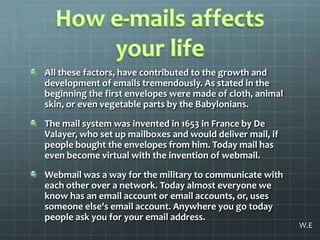 How e-mails affects your lifeAll these factors, have contributed to the growth and development of emails tremendously. As stated in the beginning the first envelopes were made of cloth, animal skin, or even vegetable parts by the Babylonians. The mail system was invented in 1653 in France by De Valayer, who set up mailboxes and would deliver mail, if people bought the envelopes from him. Today mail has even become virtual with the invention of webmail. Webmail was a way for the military to communicate with each other over a network. Today almost everyone we know has an email account or email accounts, or, uses someone else's email account. Anywhere you go today people ask you for your email address.W.E