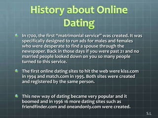 History about Online DatingIn 1700, the first “matrimonial service” was created. It was specifically designed to run ads for males and females who were desperate to find a spouse through the newspaper. Back in those days if you were past 21 and no married people looked down on you so many people turned to this service. The first online dating sites to hit the web were kiss.com in 1994 and match.com in 1995. Both sites were created and registered by the same person. This new way of dating became very popular and it boomed and in 1996 16 more dating sites such as friendfinder.com and oneandonly.com were created.S.L