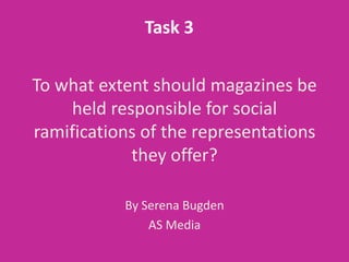Task 3

To what extent should magazines be
    held responsible for social
ramifications of the representations
            they offer?

           By Serena Bugden
               AS Media
 