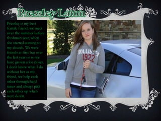 Pressley LatonPressley is my best female friend, we meet over the summer before freshman year, when she started coming to my church. We were friends at first but over the last year or so we have grown a lot closer. I don’t know what I do without her as my friend, we help each other through hard times and always pick each other up when were down.