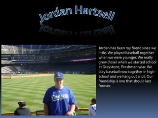 Jordan HartsellJordan has been my friend since we little. We played baseball together when we were younger. We really grew closer when we started school at Graystone, Freshman year. We play baseball now together in high-school and we hang out a lot. Our friendship is one that should last forever.
