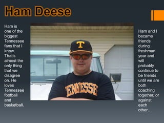 Ham DeeseHam is one of the biggest Tennessee fans that I know. That’s almost the only thing that we disagree on. He loves Tennessee football and basketball. 	    Ham and I became friends during freshman year and will probably continue to be friends until we are both coaching together, or against each other…