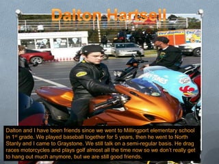Dalton HartsellDalton and I have been friends since we went to Millingport elementary school in 1st grade. We played baseball together for 5 years, then he went to North Stanly and I came to Graystone. We still talk on a semi-regular basis. He drag races motorcycles and plays golf almost all the time now so we don’t really get to hang out much anymore, but we are still good friends.
