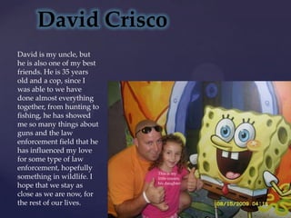 David CriscoDavid is my uncle, but he is also one of my best friends. He is 35 years old and a cop, since I was able to we have done almost everything together, from hunting to fishing, he has showed me so many things about guns and the law enforcement field that he has influenced my love for some type of law enforcement, hopefully something in wildlife. I hope that we stay as close as we are now, for the rest of our lives.This is my little cousin, his daughter