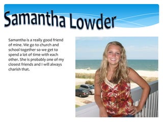Samantha LowderSamantha is a really good friend of mine. We go to church and school together so we get to spend a lot of time with each other. She is probably one of my closest friends and I will always charish that. 