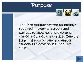 Purpose 	The Plan documents the technology required in every classroom and campus to allow teachers to teach the core curriculum in a 21st Century Learning environment and enable students to develop 21st century skills. 