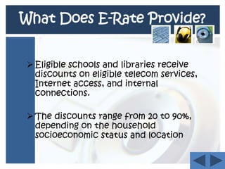 Congress mandated in 1996 that the Federal Communications Commission (FCC) use the federal Universal Service Fund (USF). What Does E-Rate Provide?Eligible schools and libraries receive discounts on eligible telecom services, Internet access, and internal connections.