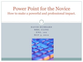 Power Point for the Novice
How to make a powerful and professional impact.



                DAVID HUBBARD
                  MRS. CLINE
                   ENG. 102
                  MAY 5, 2012
 