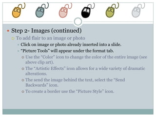  Step 2- Images (continued)
   To add flair to an image or photo
     Click on image or photo already inserted into a slide.
     “Picture Tools” will appear under the format tab.
       Use the “Color” icon to change the color of the entire image (see
         above clip art).
       The “Artistic Effects” icon allows for a wide variety of dramatic
         alterations.
       The send the image behind the text, select the “Send
         Backwards” icon.
       To create a border use the “Picture Style” icon.
 
