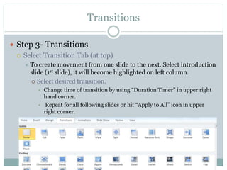 Transitions

 Step 3- Transitions
   Select Transition Tab (at top)
       To create movement from one slide to the next. Select introduction
        slide (1st slide), it will become highlighted on left column.
         Select desired transition.
          • Change time of transition by using “Duration Timer” in upper right
            hand corner.
          • Repeat for all following slides or hit “Apply to All” icon in upper
            right corner.
 