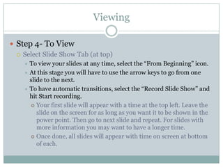 Viewing

 Step 4- To View
   Select Slide Show Tab (at top)
     To view your slides at any time, select the “From Beginning” icon.
     At this stage you will have to use the arrow keys to go from one
      slide to the next.
     To have automatic transitions, select the “Record Slide Show” and
      hit Start recording.
       Your first slide will appear with a time at the top left. Leave the
         slide on the screen for as long as you want it to be shown in the
         power point. Then go to next slide and repeat. For slides with
         more information you may want to have a longer time.
       Once done, all slides will appear with time on screen at bottom
         of each.
 