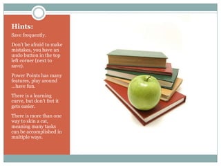 Hints:
Save frequently.
Don’t be afraid to make
mistakes, you have an
undo button in the top
left corner (next to
save).
Power Points has many
features, play around
…have fun.
There is a learning
curve, but don’t fret it
gets easier.
There is more than one
way to skin a cat,
meaning many tasks
can be accomplished in
multiple ways.
 