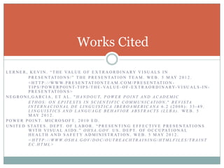Works Cited

L E R N E R , K E V I N . “ T H E VA L U E O F E X T R A O R D I N A R Y V I S U A L S I N
             P R E S E N T AT I O N S / ” T H E P R E S E N T AT I O N T E A M . W E B . 5 M A Y 2 0 1 2 .
             < H T T P : / / W W W. P R E S E N T AT I O N T E A M . C O M / P R E S E N T AT I O N -
             T I P S / P O W E R P O I N T - T I P S / T H E - VA L U E - O F - E X T R A O R D I N A R Y- V I S U A L S - I N -
             P R E S E N T AT I O N S >
N E G R O N I , G A R C I A , E T A L . " H A N D O U T, P O W E R P O I N T A N D A C A D E M I C
             E T H O S : O N E P I T E X T S I N S C I E N T I F I C C O M M U N I C A T I O N . " R E V I S TA
             INTERNACIONAL DE LINGUISTICA IBEROAMERICANA 6.2 (2008): 33-49.
             L I N G U I S T I C S A N D L A N G U A G E B E H AV I O R A B S T R A C T S (L L B A ). WE B . 5
             M AY 2 0 1 2 .
P O W E R P O I N T. M I C R O S O F T. 2 0 1 0 E D .
U N I T E D S T AT E S . D E P T . O F L A B O R . “ P R E S E N T I N G E F F E C T I V E P R E S E N T AT I O N S
             W I T H V I S U A L A I D S . ” O H S A . G O V. U S . D E P T . O F O C C U PAT I O N A L
             H E A L T H A N D S A F E T Y A D M I N I S T R AT I O N . W E B . 5 M A Y 2 0 1 2 .
             < H T T P : / / W W W. O S H A . G O V / D O C / O U T R E A C H T R A I N I N G / H T M L F I L E S / T R A I N T
             EC.HTML>
 