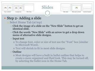Slides

 Step 2- Adding a slide
   Select Home Tab (at top)
     Click the image of a slide on the “New Slide” button to get an
      identical slide.
     Click the words “New Slide” with an arrow to get a drop down
      menu of alternative slide designs.
     Input text
        To change font, color or size of text use the “Font” box (similar
         to Microsoft Word).
        Text will shrink to fit in most slide designs.
     Outline
        Most designs will have a built in bullet outline that helps to
         create a more organized and fluid look. This may be turned off,
         by selecting the bullet icon in the Home Tab.
 