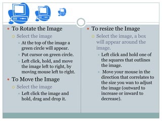  To Rotate the Image                 To resize the Image
    Select the image                    Select the image, a box
      At the top of the image a          will appear around the
       green circle will appear.          image.
      Put cursor on green circle.        Left click and hold one of
      Left click, hold, and move          the squares that outlines
       the image left to right, by         the image.
       moving mouse left to right.         Move your mouse in the
                                           direction that correlates to
 To Move the Image
                                           the size you wan to adjust
    Select the image                      the image (outward to
        Left click the image and          increase or inward to
         hold, drag and drop it.           decrease).
 