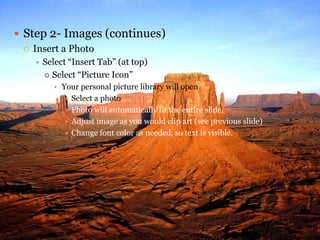  Step 2- Images (continues)
   Insert a Photo
      Select “Insert Tab” (at top)
        Select “Picture Icon”
         • Your personal picture library will open
             Select a photo
             Photo will automatically fit the entire slide.
             Adjust image as you would clip art (see previous slide)
             Change font color as needed, so text is visible.
 