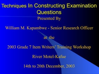 Techniques  In Constructing Examination Questions Presented By William M. Kapambwe - Senior Research Officer at  the 2003 Grade 7 Item Writers’ Training Workshop River Motel-Kafue 14th to 20th December, 2003 