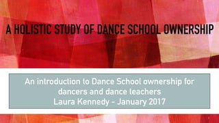 A HOLISTIC STUDY OF DANCE SCHOOL OWNERSHIP
An introduction to Dance School ownership for
dancers and dance teachers
Laura Kennedy - January 2017
1
 