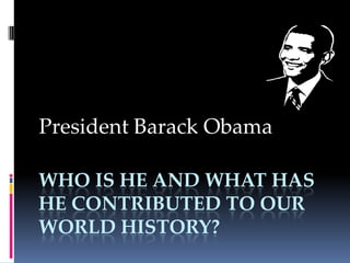 Who is he and what has he contributed to our world History? President Barack Obama 