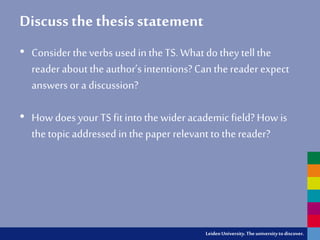 LeidenUniversity.Theuniversityto discover.
Discuss the thesis statement
• Consider theverbs used in theTS. What do they tellthe
reader about theauthor’s intentions?Can thereader expect
answers or a discussion?
• How does your TS fit intothe wider academic field? How is
the topic addressed in thepaper relevant to thereader?
 