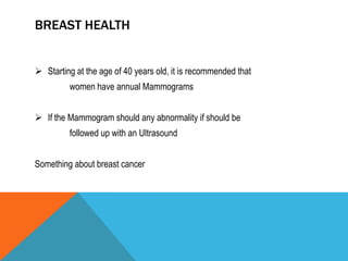 BREAST HEALTH
 Starting at the age of 40 years old, it is recommended that
women have annual Mammograms
 If the Mammogram should any abnormality if should be
followed up with an Ultrasound
Something about breast cancer
 