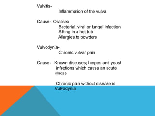 Vulvitis-
Inflammation of the vulva
Cause- Oral sex
Bacterial, viral or fungal infection
Sitting in a hot tub
Allergies to powders
Vulvodynia-
Chronic vulvar pain
Cause- Known diseases; herpes and yeast
infections which cause an acute
illness
Chronic pain without disease is
Vulvodynia
 