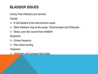 BLADDER ISSUES
Urinary Tract Infections are common
Causes
 E Coli bacteria is the most common cause
 Other infections may be the cause- Trichomoniasis and Chlamydia
 Stress, poor diet, trauma from childbirth
Symptoms
 Urinary frequency
 Pain and/or burning
Treatment
 Antibiotics and increased fluid intake
 