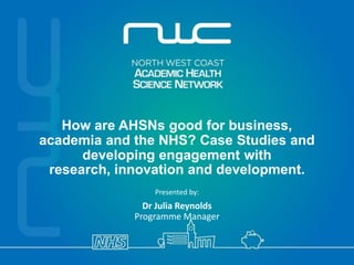 How are AHSNs good for business, 
academia and the NHS? Case Studies and developing engagement with 
research, innovation and development. Presented by: Dr Julia Reynolds Programme Manager  
