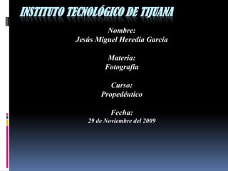 Instituto Tecnológico de Tijuana Nombre: Jesús Miguel Heredia García Materia: Fotografía Curso: Propedéutico Fecha: 29 de Noviembre del 2009  