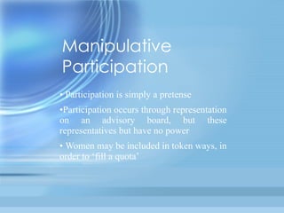 Manipulative
Participation
• Participation is simply a pretense
•Participation    occurs       through
representation on an advisory board,
but these representatives but have no
power
• Women may be included in token
ways, in order to ‘fill a quota’
 