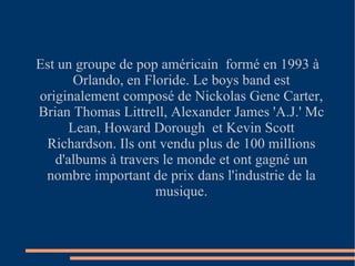 Est un groupe de pop américain  formé en 1993 à Orlando, en Floride. Le boys band est originalement composé de Nickolas Gene Carter, Brian Thomas Littrell, Alexander James 'A.J.' Mc Lean, Howard Dorough  et Kevin Scott Richardson. Ils ont vendu plus de 100 millions d'albums à travers le monde et ont gagné un nombre important de prix dans l'industrie de la musique. 