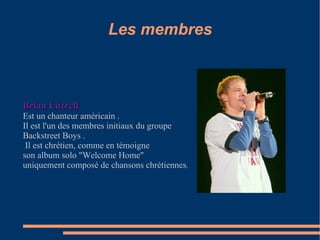Les membres Brian Littrell Est un chanteur américain .  Il est l'un des membres initiaux du groupe  Backstreet Boys . Il est chrétien, comme en témoigne  son album solo "Welcome Home"  uniquement composé de chansons chrétiennes . 