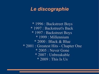 Le discographie * 1996 : Backstreet Boys * 1997 : Backstreet's Back  * 1997 : Backstreet Boys  * 1999 : Millennium * 2000 : Black & Blue * 2001 : Greatest Hits - Chapter One * 2005 : Never Gone * 2007 : Unbreakable * 2009 : This Is Us 
