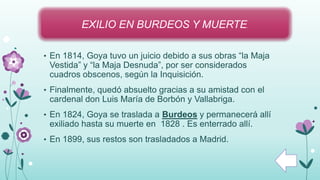 • En 1814, Goya tuvo un juicio debido a sus obras “la Maja
Vestida” y “la Maja Desnuda”, por ser considerados
cuadros obscenos, según la Inquisición.
• Finalmente, quedó absuelto gracias a su amistad con el
cardenal don Luis María de Borbón y Vallabriga.
• En 1824, Goya se traslada a Burdeos y permanecerá allí
exiliado hasta su muerte en 1828 . Es enterrado allí.
• En 1899, sus restos son trasladados a Madrid.
EXILIO EN BURDEOS Y MUERTE.
 